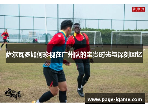 萨尔瓦多如何珍视在广州队的宝贵时光与深刻回忆 萨尔瓦多如何珍视在广州队的宝贵时光与深刻回忆