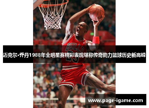 迈克尔·乔丹1988年全明星赛精彩表现堪称传奇助力篮球历史新高峰