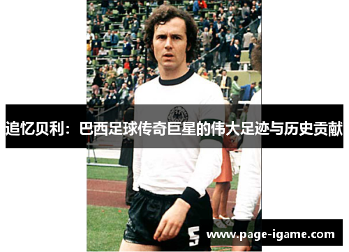 追忆贝利:巴西足球传奇巨星的伟大足迹与历史贡献 追忆贝利:巴西足球传奇巨星的伟大足迹与历史贡献