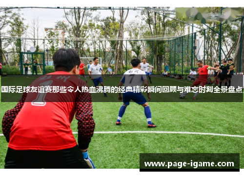 国际足球友谊赛那些令人热血沸腾的经典精彩瞬间回顾与难忘时刻全景盘点